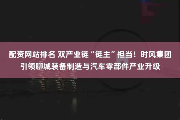 配资网站排名 双产业链“链主”担当！时风集团引领聊城装备制造与汽车零部件产业升级