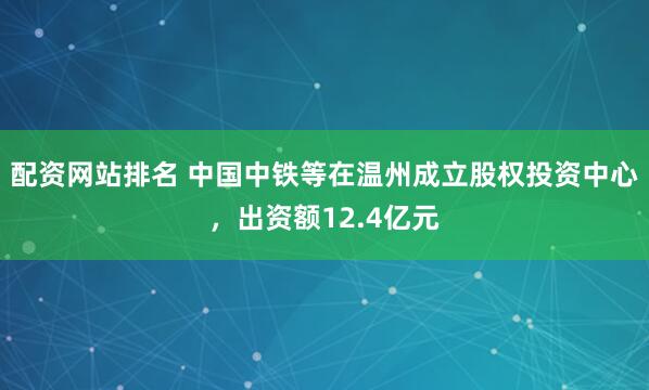 配资网站排名 中国中铁等在温州成立股权投资中心，出资额12.4亿元