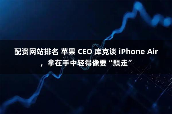 配资网站排名 苹果 CEO 库克谈 iPhone Air，拿在手中轻得像要“飘走”
