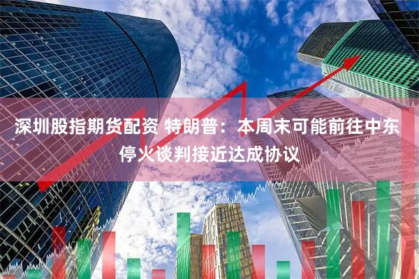 深圳股指期货配资 特朗普：本周末可能前往中东 停火谈判接近达成协议