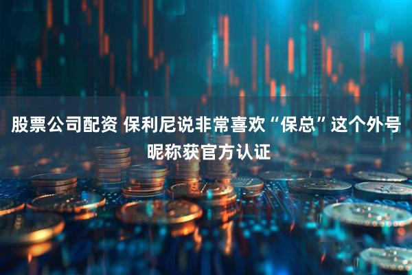 股票公司配资 保利尼说非常喜欢“保总”这个外号 昵称获官方认证