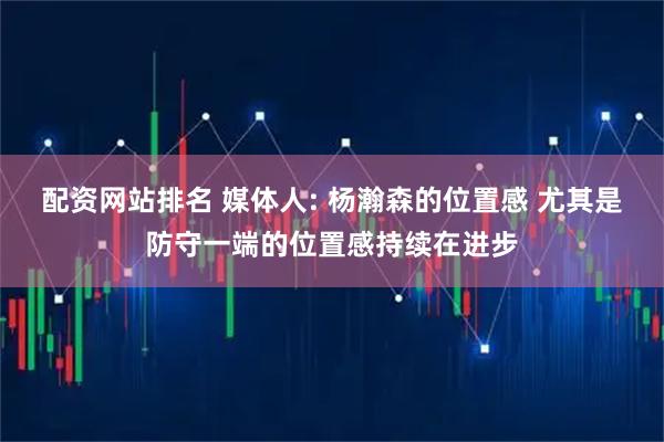 配资网站排名 媒体人: 杨瀚森的位置感 尤其是防守一端的位置感持续在进步