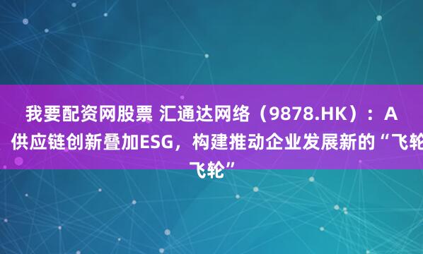 我要配资网股票 汇通达网络（9878.HK）：AI、供应链创新叠加ESG，构建推动企业发展新的“飞轮”
