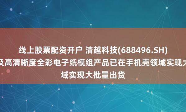 线上股票配资开户 清越科技(688496.SH)：高像素及高清晰度全彩电子纸模组产品已在手机壳领域实现大批量出货