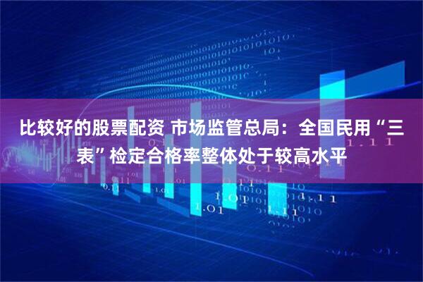 比较好的股票配资 市场监管总局：全国民用“三表”检定合格率整体处于较高水平