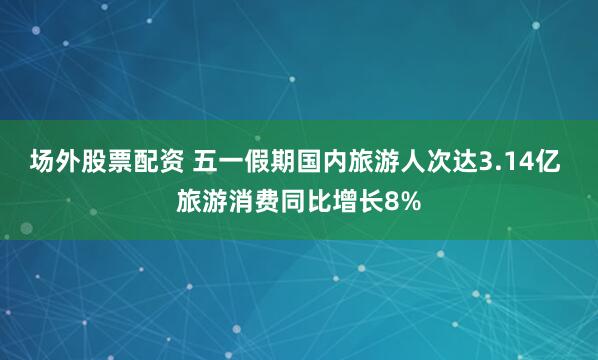 场外股票配资 五一假期国内旅游人次达3.14亿 旅游消费同比增长8%