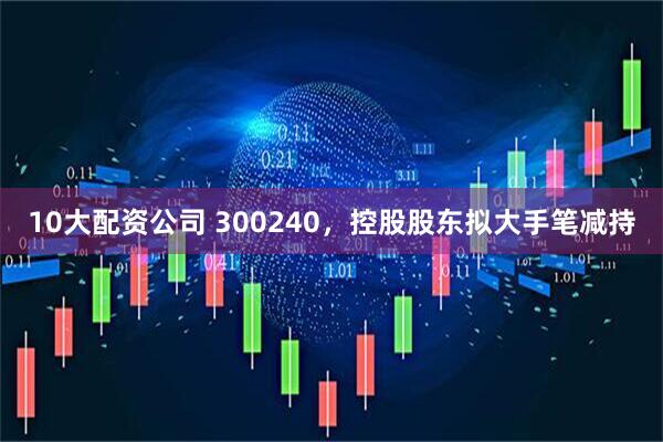 10大配资公司 300240，控股股东拟大手笔减持