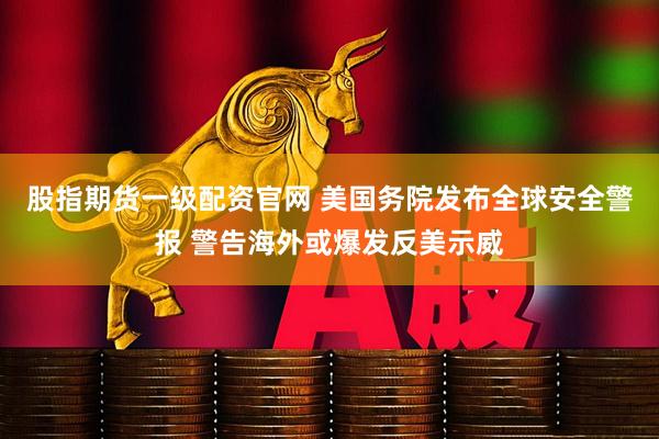 股指期货一级配资官网 美国务院发布全球安全警报 警告海外或爆发反美示威