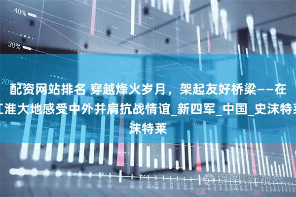 配资网站排名 穿越烽火岁月，架起友好桥梁——在江淮大地感受中外并肩抗战情谊_新四军_中国_史沫特莱