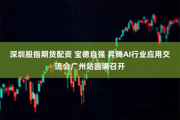 深圳股指期货配资 宝德自强 昇腾AI行业应用交流会广州站圆满召开