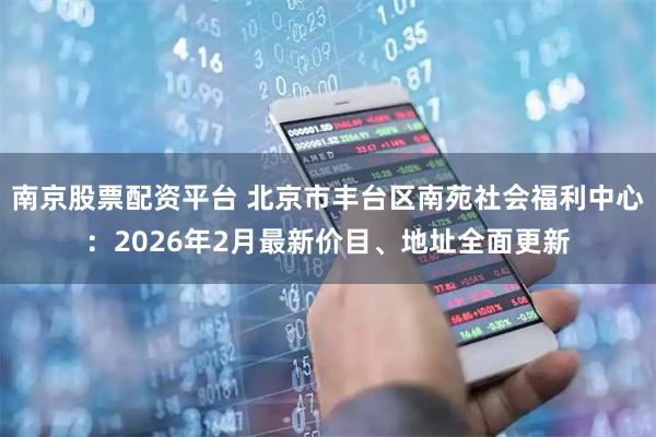 南京股票配资平台 北京市丰台区南苑社会福利中心：2026年2月最新价目、地址全面更新