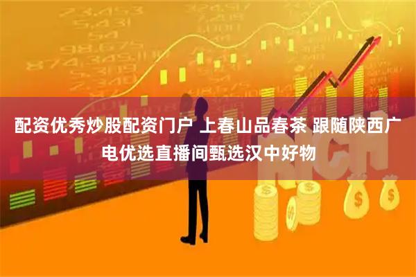 配资优秀炒股配资门户 上春山品春茶 跟随陕西广电优选直播间甄选汉中好物